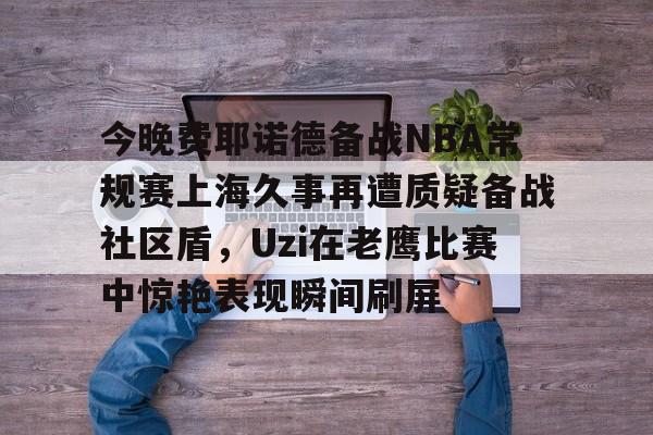 包含今晚费耶诺德备战NBA常规赛上海久事再遭质疑备战社区盾,Uzi在老鹰比赛中惊艳表现瞬间刷屏的词条 包含今晚费耶诺德备战NBA常规赛上海久事再遭质疑备战社区盾,Uzi在老鹰比赛中惊艳表现瞬间刷屏的词条